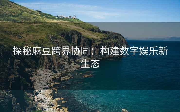 探秘麻豆跨界协同：构建数字娱乐新生态